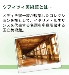 ウフィツィ美術館とは… メディチ家一族が収集したコレクションを核として、イタリア・ルネサンスを代表する名画を多数所蔵する国立美術館。